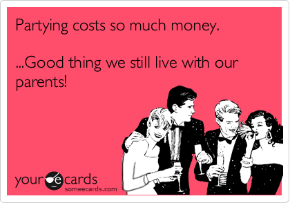 Partying costs so much money.

...Good thing we still live with our parents!
