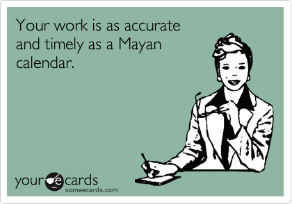 Your work is as accurate
and timely as a Mayan
calendar.