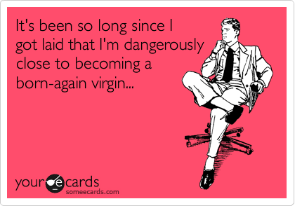 It's been so long since I
got laid that I'm dangerously
close to becoming a
born-again virgin...