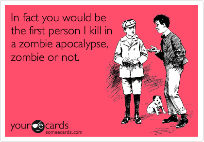 In fact you would be
the first person I kill in
a zombie apocalypse,
zombie or not.