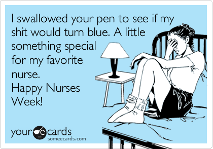 I swallowed your pen to see if my
shit would turn blue. A little
something special
for my favorite
nurse.
Happy Nurses
Week!