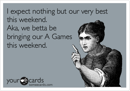 I expect nothing but our very best this weekend. 
Aka, we betta be 
bringing our A Games
this weekend. 