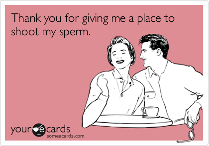 Thank you for giving me a place to shoot my sperm.