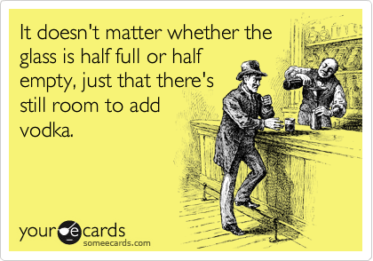 It doesn't matter whether the
glass is half full or half
empty, just that there's
still room to add
vodka.