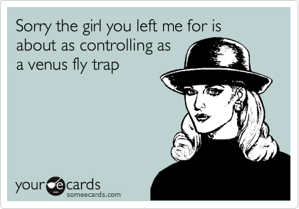 Sorry the girl you left me for is about as controlling as
a venus fly trap