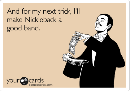 And for my next trick, I'll
make Nickleback a 
good band.