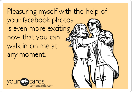 Pleasuring myself with the help of your facebook photos
is even more exciting
now that you can
walk in on me at
any moment.