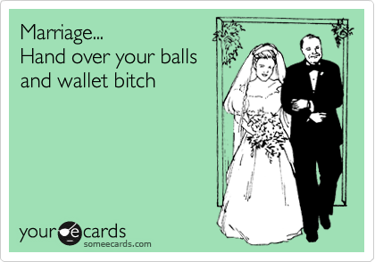 Marriage...
Hand over your balls
and wallet bitch