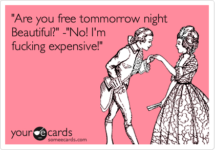 "Are you free tommorrow night Beautiful?" -"No! I'm
fucking expensive!"