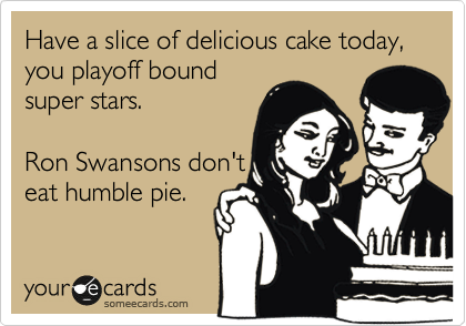 Have a slice of delicious cake today, you playoff bound
super stars.   

Ron Swansons don't
eat humble pie.   
