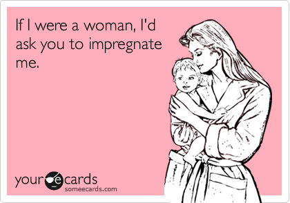 If I were a woman, I'd
ask you to impregnate
me.