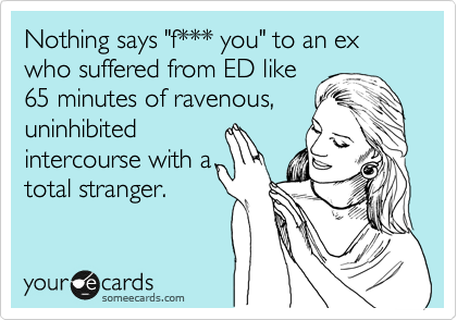 Nothing says "f*** you" to an ex who suffered from ED like
65 minutes of ravenous,
uninhibited
intercourse with a
total stranger.