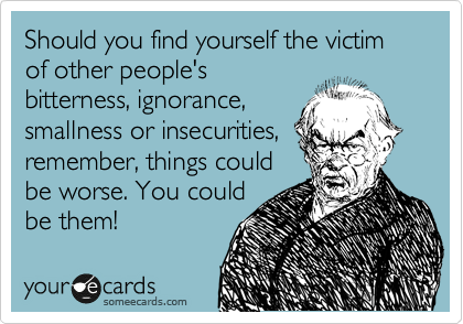 Should you find yourself the victim of other people's
bitterness, ignorance,
smallness or insecurities,
remember, things could
be worse. You could
be them!