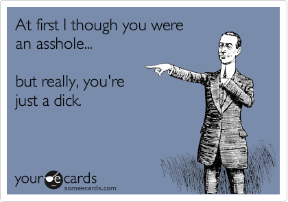 At first I though you were
an asshole...

but really, you're
just a dick.