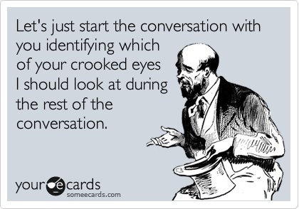 Let's just start the conversation with you identifying which
of your crooked eyes
I should look at during
the rest of the
conversation.
