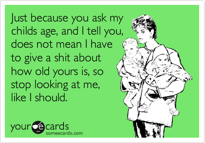 Just because you ask my
childs age, and I tell you,
does not mean I have
to give a shit about
how old yours is, so
stop looking at me,
like I should.