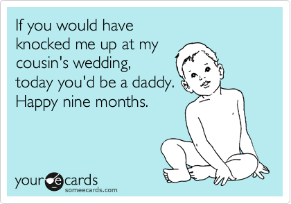 If you would have 
knocked me up at my
cousin's wedding,
today you'd be a daddy.
Happy nine months.