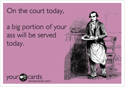 On the court today,

a big portion of your
ass will be served
today.