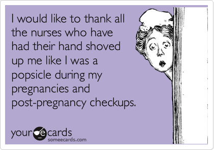 I would like to thank all
the nurses who have
had their hand shoved
up me like I was a
popsicle during my
pregnancies and
post-pregnancy checkups.  