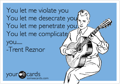You let me violate you
You let me desecrate you
You let me penetrate you
You let me complicate
you.....
-Trent Reznor 