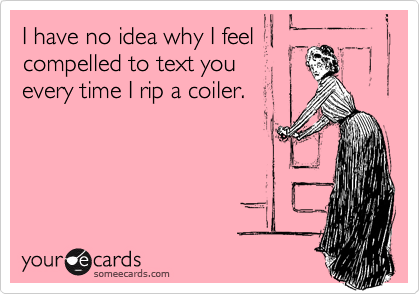I have no idea why I feel
compelled to text you
every time I rip a coiler.