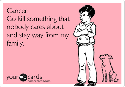 Cancer, 
Go kill something that
nobody cares about
and stay way from my
family.