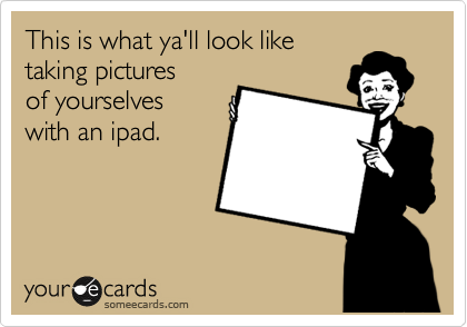 This is what ya'll look like
taking pictures
of yourselves
with an ipad.