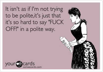 It isn't as if I'm not trying
to be polite,it's just that
it's so hard to say "FUCK
OFF!" in a polite way.