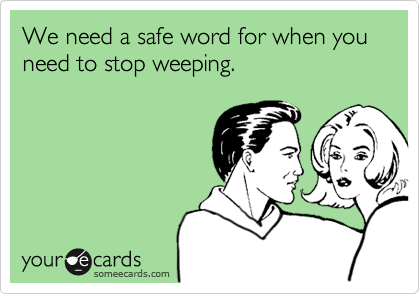 We need a safe word for when you need to stop weeping. 