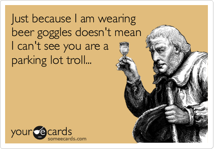 Just because I am wearing
beer goggles doesn't mean
I can't see you are a
parking lot troll...