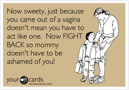 Now sweety, just because
you came out of a vagina
doesn't mean you have to
act like one.  Now FIGHT
BACK so mommy
doesn't have to be
ashamed of you!