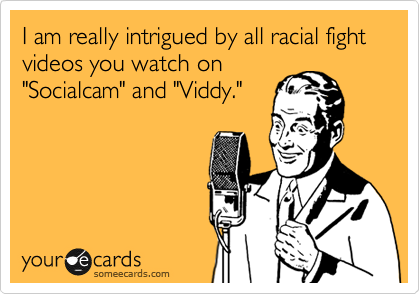 I am really intrigued by all racial fight videos you watch on
"Socialcam" and "Viddy."