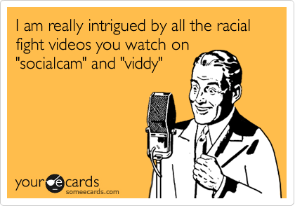 I am really intrigued by all the racial fight videos you watch on
"socialcam" and "viddy"