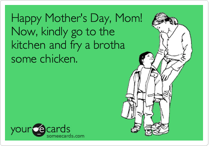 Happy Mother's Day, Mom!
Now, kindly go to the
kitchen and fry a brotha
some chicken. 