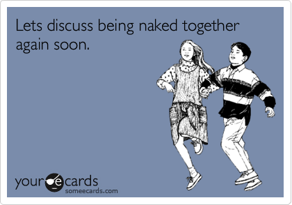 Lets discuss being naked together again soon.