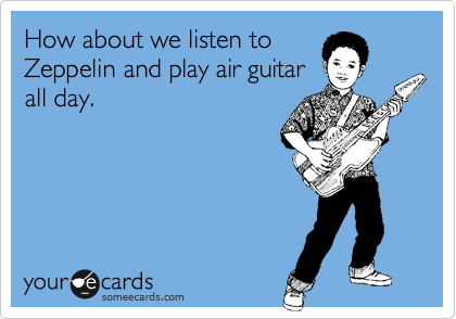 How about we listen to
Zeppelin and play air guitar
all day.