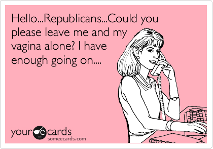 Hello...Republicans...Could you please leave me and my
vagina alone? I have
enough going on....