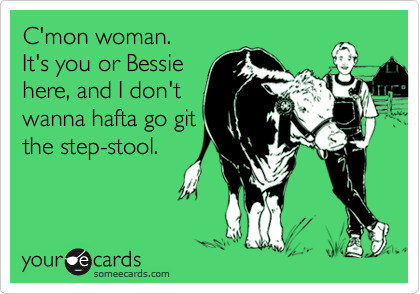 C'mon woman.
It's you or Bessie
here, and I don't
wanna hafta go git
the step-stool.
