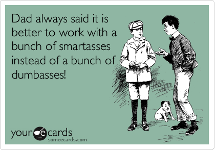 Dad always said it is
better to work with a
bunch of smartasses
instead of a bunch of
dumbasses!