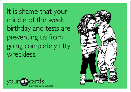 It is shame that your
middle of the week
birthday and tests are
preventing us from
going completely titty
wreckless.
