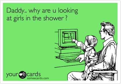 Daddy.. why are u looking 
at girls in the shower ?