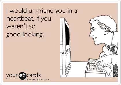 I would un-friend you in a heartbeat, if you
weren't so
good-looking. 