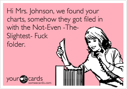 Hi Mrs. Johnson, we found your charts, somehow they got filed in with the Not-Even -The-
Slightest- Fuck
folder.