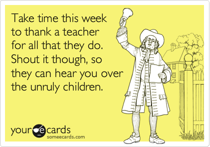 Take time this week
to thank a teacher
for all that they do.
Shout it though, so
they can hear you over
the unruly children. 