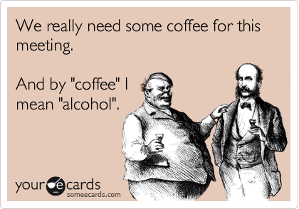 We really need some coffee for this meeting.

And by "coffee" I
mean "alcohol".