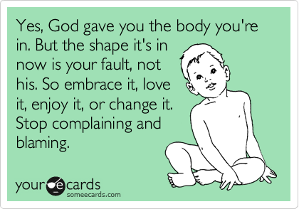 Yes, God gave you the body you're in. But the shape it's in
now is your fault, not
his. So embrace it, love
it, enjoy it, or change it. 
Stop complaining and
blaming.