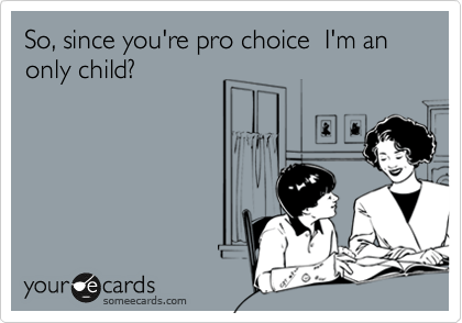 So, since you're pro choice  I'm an only child?