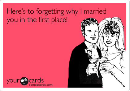 Here's to forgetting why I married you in the first place!