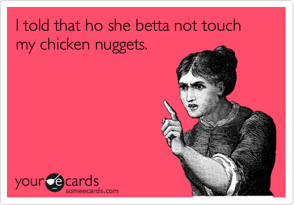 I told that ho she betta not touch my chicken nuggets.