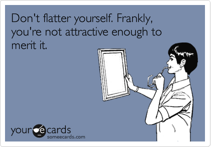 Don't flatter yourself. Frankly, you're not attractive enough to merit it.